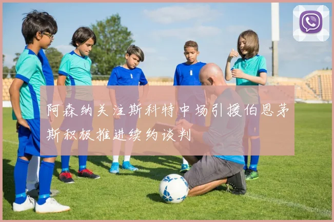 阿森纳关注斯科特中场引援伯恩茅斯积极推进续约谈判