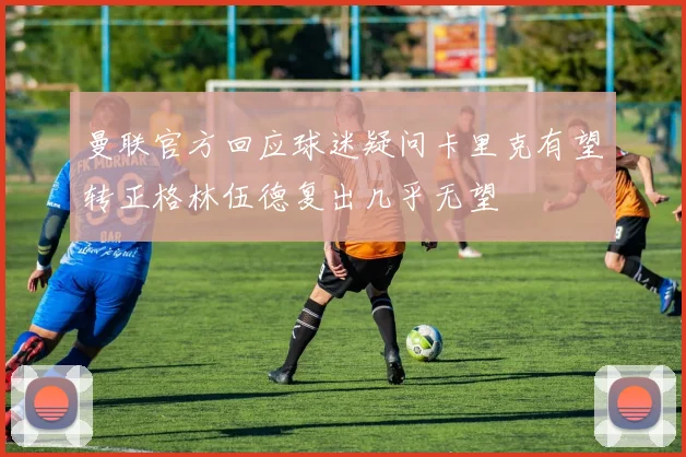 曼联官方回应球迷疑问卡里克有望转正格林伍德复出几乎无望
