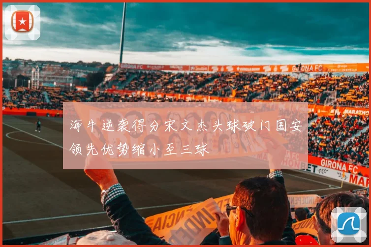 海牛逆袭得分宋文杰头球破门国安领先优势缩小至三球