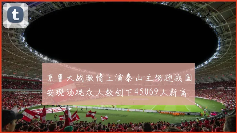 京鲁大战激情上演泰山主场迎战国安现场观众人数创下45069人新高