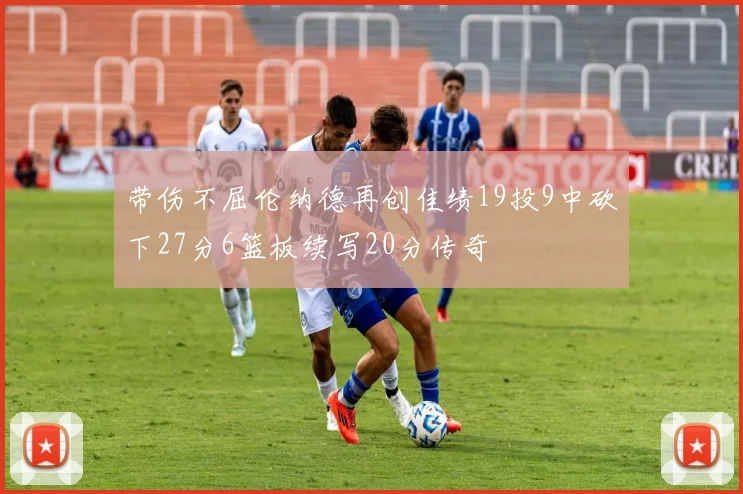 带伤不屈伦纳德再创佳绩19投9中砍下27分6篮板续写20分传奇