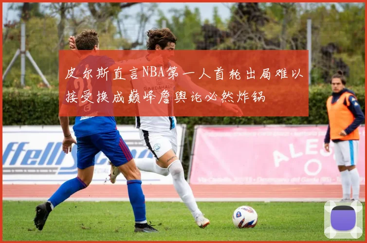 皮尔斯直言NBA第一人首轮出局难以接受换成巅峰詹舆论必然炸锅