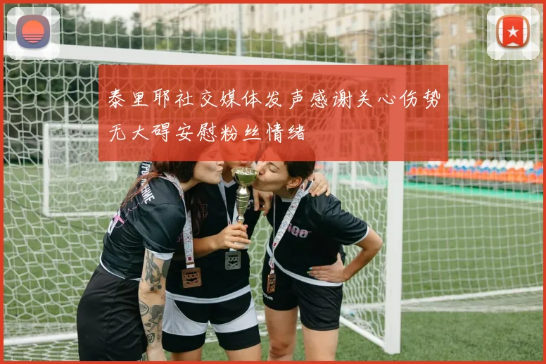泰里耶社交媒体发声感谢关心伤势无大碍安慰粉丝情绪