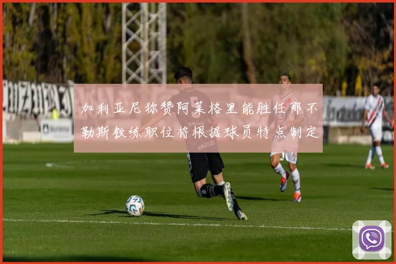 加利亚尼称赞阿莱格里能胜任那不勒斯教练职位将根据球员特点制定战术