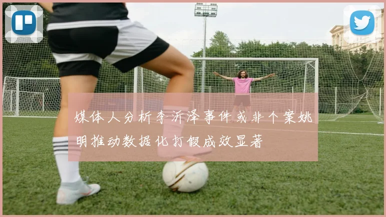 媒体人分析李沂泽事件或非个案姚明推动数据化打假成效显著