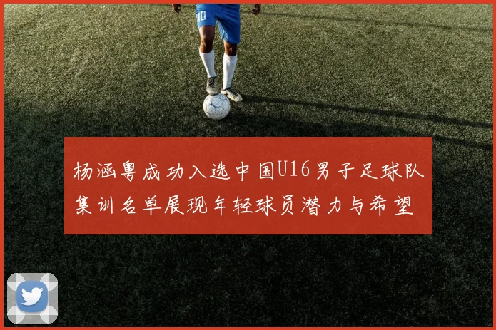 杨涵粤成功入选中国U16男子足球队集训名单展现年轻球员潜力与希望