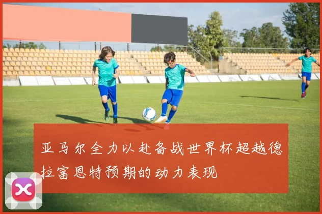 亚马尔全力以赴备战世界杯超越德拉富恩特预期的动力表现
