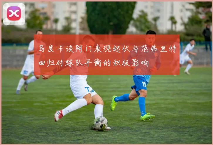 乌度卡谈阿门表现起伏与范弗里特回归对球队平衡的积极影响
