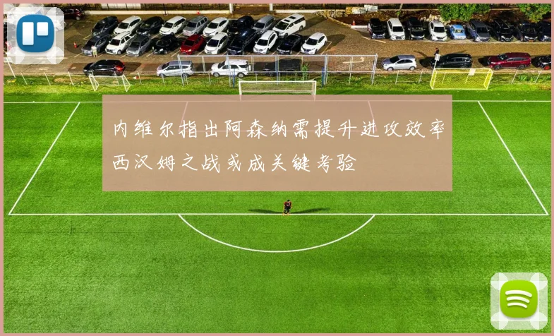 内维尔指出阿森纳需提升进攻效率西汉姆之战或成关键考验