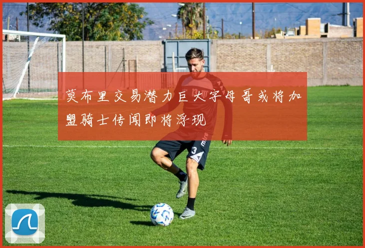 莫布里交易潜力巨大字母哥或将加盟骑士传闻即将浮现