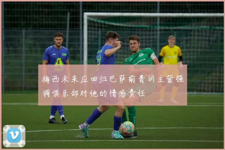 梅西未来应回归巴萨前青训主管强调俱乐部对他的情感责任