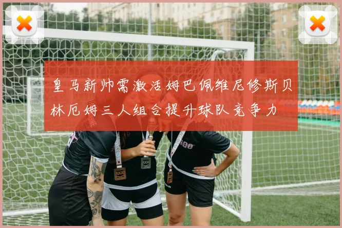 皇马新帅需激活姆巴佩维尼修斯贝林厄姆三人组合提升球队竞争力