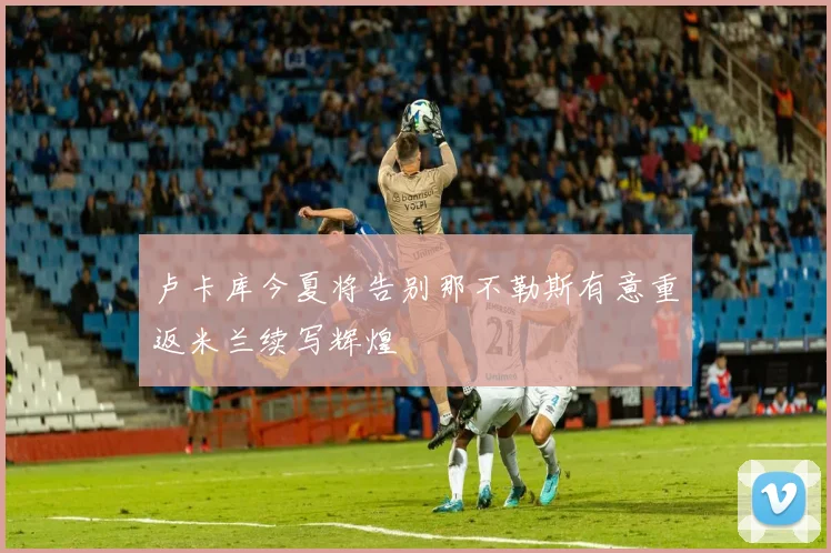 卢卡库今夏将告别那不勒斯有意重返米兰续写辉煌
